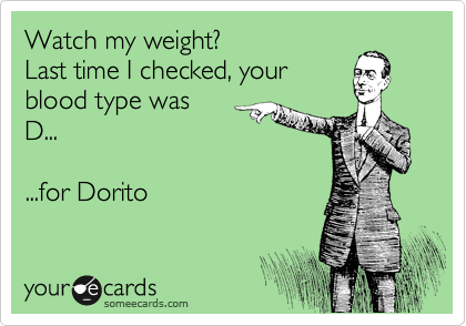 Watch my weight?
Last time I checked, your 
blood type was 
D...

...for Dorito
