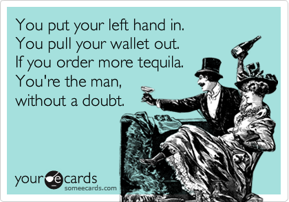 You put your left hand in.
You pull your wallet out.
If you order more tequila.
You're the man,
without a doubt. 