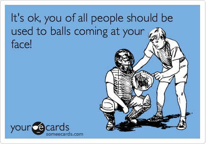 It's ok, you of all people should be used to balls coming at your
face!