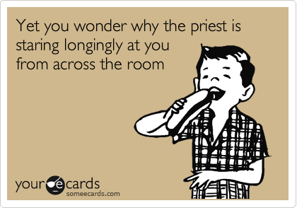 Yet you wonder why the priest is staring longingly at you
from across the room