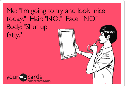 Me: "I'm going to try and look  nice today."  Hair: "NO."  Face: "NO."  Body: "Shut up
fatty."