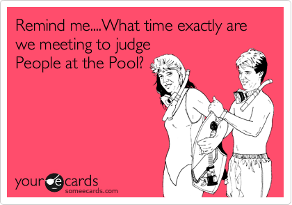 Remind me....What time exactly are we meeting to judge
People at the Pool?