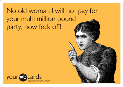 No old woman I will not pay for your multi million pound
party, now feck off!