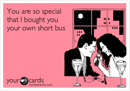 You are so special
that I bought you
your own short bus