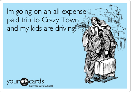 Im going on an all expense                   
paid trip to Crazy Town
and my kids are driving!