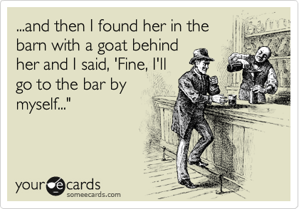 ...and then I found her in the 
barn with a goat behind
her and I said, 'Fine, I'll
go to the bar by 
myself..."