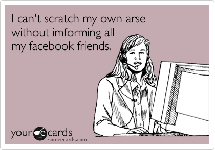 I can't scratch my own arse 
without imforming all
my facebook friends.

