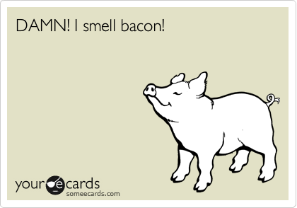 DAMN! I smell bacon!