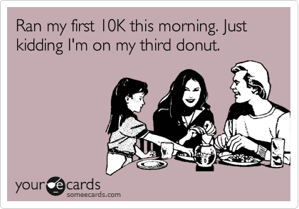 Ran my first 10K this morning. Just kidding I'm on my third donut.