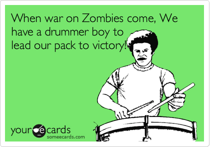 When war on Zombies come, We have a drummer boy to
lead our pack to victory!