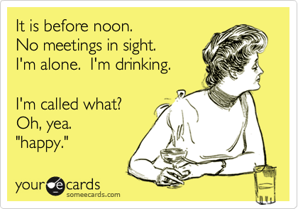 It is before noon.
No meetings in sight.
I'm alone.  I'm drinking.

I'm called what?
Oh, yea. 
"happy." 