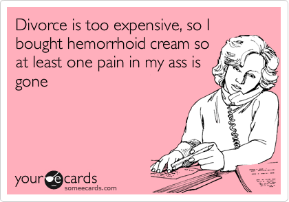 Divorce is too expensive, so I
bought hemorrhoid cream so
at least one pain in my ass is
gone
