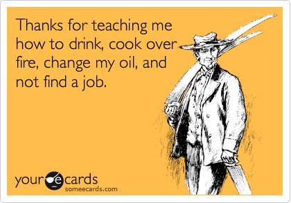 Thanks for teaching me
how to drink, cook over
fire, change my oil, and
not find a job.