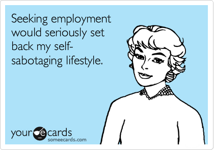 Seeking employment 
would seriously set
back my self-
sabotaging lifestyle.