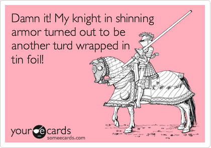 Damn it! My knight in shinning armor turned out to be
another turd wrapped in
tin foil!
