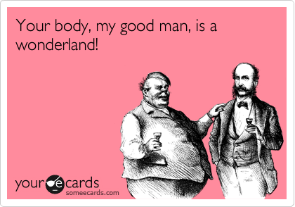 Your body, my good man, is a wonderland!