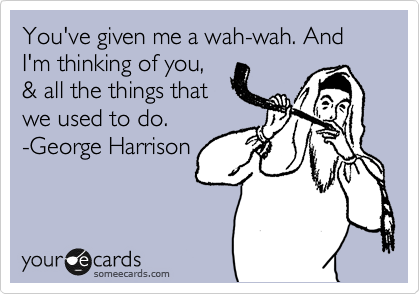 You've given me a wah-wah. And I'm thinking of you,
& all the things that
we used to do.
-George Harrison
