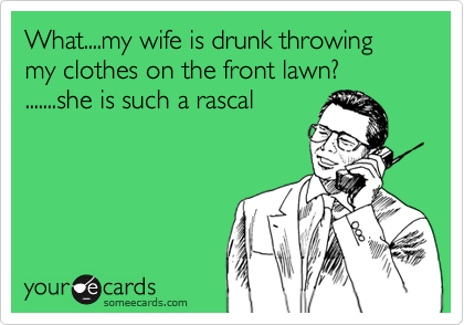 What....my wife is drunk throwing my clothes on the front lawn?
.......she is such a rascal