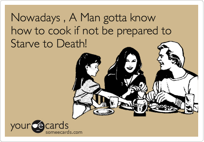 Nowadays , A Man gotta know how to cook if not be prepared to                    Starve to Death!