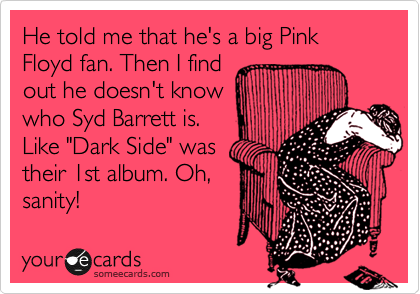 He told me that he's a big Pink Floyd fan. Then I find
out he doesn't know
who Syd Barrett is.
Like "Dark Side" was
their 1st album. Oh,
sanity!
