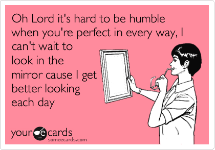 Oh Lord it's hard to be humble when you're perfect in every way, I can't wait to
look in the
mirror cause I get
better looking
each day