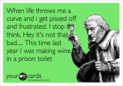 When life throws me a
curve and i get pissed off
and frustrated. I stop &
think, Hey it's not that
bad..... This time last 
year I was making wine
in a prison toilet