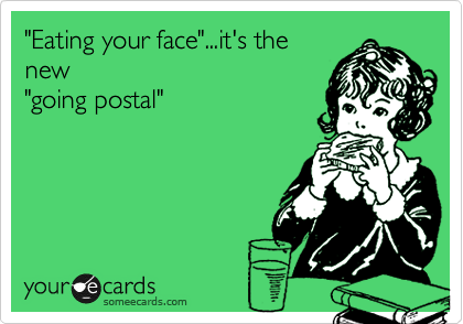 "Eating your face"...it's the
new
"going postal"