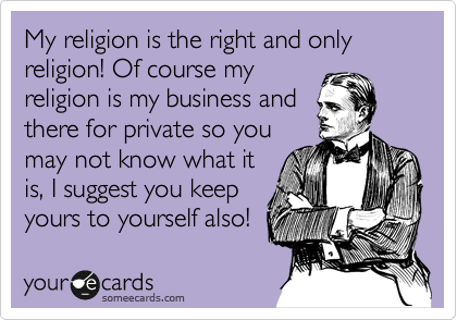 My religion is the right and only religion! Of course my
religion is my business and
there for private so you
may not know what it
is, I suggest you keep
yours to yourself also! 