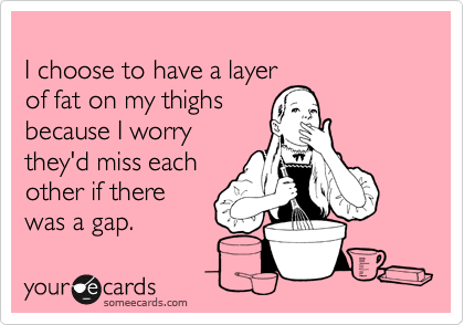 
I choose to have a layer
of fat on my thighs 
because I worry
they'd miss each
other if there 
was a gap.