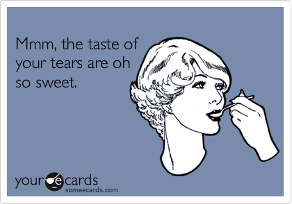 
Mmm, the taste of 
your tears are oh
so sweet.
