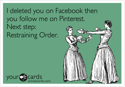 I deleted you on Facebook then you follow me on Pinterest. 
Next step:
Restraining Order.