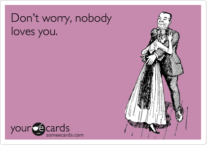 Don't worry, nobody 
loves you.