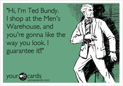 "Hi, I'm Ted Bundy. 
I shop at the Men's
Warehouse, and
you're gonna like the
way you look. I
guarantee it!!"