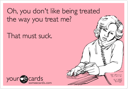 Oh, you don't like being treated
the way you treat me? 

That must suck. 
