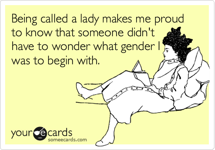 Being called a lady makes me proud to know that someone didn't
have to wonder what gender I
was to begin with.
