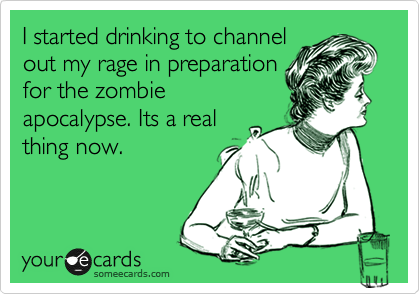 I started drinking to channel
out my rage in preparation
for the zombie
apocalypse. Its a real
thing now.