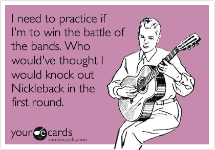 I need to practice if
I'm to win the battle of
the bands. Who
would've thought I
would knock out
Nickleback in the
first round.