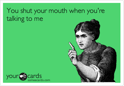 You shut your mouth when you're talking to me