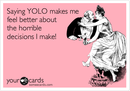 Saying YOLO makes me
feel better about
the horrible
decisions I make!