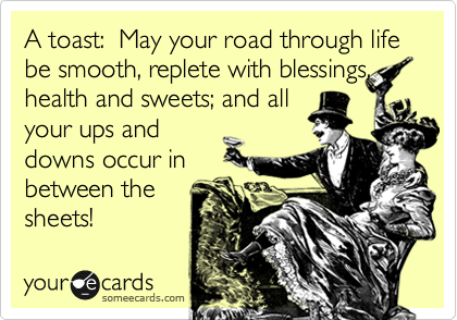 A toast:  May your road through life be smooth, replete with blessings,
health and sweets; and all 
your ups and
downs occur in 
between the
sheets! 