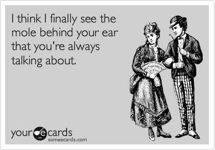 I think I finally see the
mole behind your ear
that you're always
talking about.