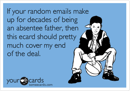 If your random emails make
up for decades of being
an absentee father, then
this ecard should pretty
much cover my end
of the deal.