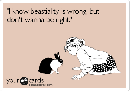"I know beastiality is wrong, but I don't wanna be right."