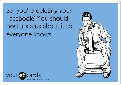 So, you're deleting your
Facebook? You should
post a status about it so
everyone knows.