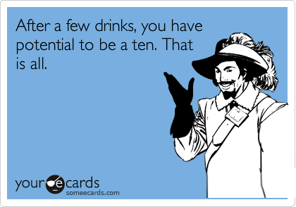 After a few drinks, you have
potential to be a ten. That
is all.