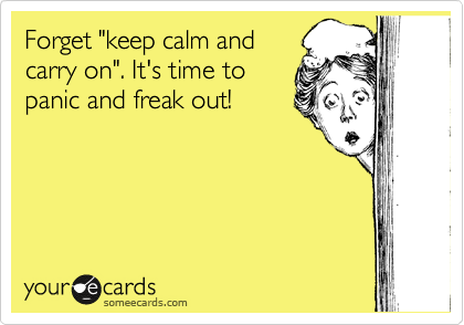 Forget "keep calm and
carry on". It's time to 
panic and freak out!