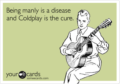 Being manly is a disease
and Coldplay is the cure.