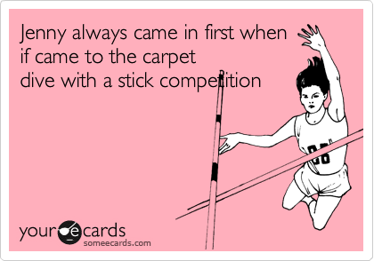 Jenny always came in first when
if came to the carpet
dive with a stick competition
