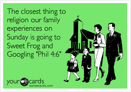 The closest thing to
religion our family
experiences on
Sunday is going to
Sweet Frog and
Googling "Phil 4:6"