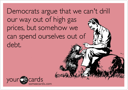 Democrats argue that we can't drill our way out of high gas
prices, but somehow we 
can spend ourselves out of
debt.
